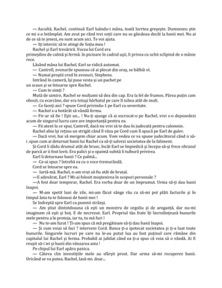 — Ascultă, Rachel, continuă Earl luându-i mâna, toată lurrtea greşeşte. Dumnezeu ştie
ce mi s-a întâmplat. Am avut pe rând trei soţii care nu se gândeau decât la banii mei. Nu ai
de ce să te jenezi, eu sunt acum aici. Te voi ajuta.
     — Iţi interzic să te atingi de Soţia mea !
     Rachel şi Earl tresăriră. Vocea lui Cord era
primejdios de calmă şi fermă. în picioare în cadrul uşii, îi privea cu ochii sclipind de o mânie
rece.
     Lăsând mâna lui Rachel, Earl se ridică automat.
     — Cantrell, zvonurile spuneau că ai plecat din oraş, se bâlbâi el.
     — Numai proştii cred în zvonuri, Stephens.
     Intrând în cameră, îşi puse vesta şi un pachet pe
un scaun şi se întoarse spre Rachel.
     — Cum te simţi ?
     Mută de uimire, Rachel se mulţumi să dea din cap. Era la fel de frumos. Părea puţin cam
obosit, cu ecarcăne, dar era totuşi bărbatul pe care îl iubea atât de mult.
     — Ce faceţi aici ? spuse Cord privindu-1 pe Earl cu severitate.
     — Rachel s-a hotărât să vândă ferma.
     — Fir-ar să fie ! Eşti un... ! Nu-ţi ajunge că ai escrocat-o pe Rachel, vrei s-o deposedezi
acum de singurul lucru care are importanţă pentru ea.
     — Fii atent la ce spui, Cantrell, dacă nu vrei să te dau în judecată pentru calomnie.
     Rachel abia îşi reţinu un strigăt când îl văzu pe Cord cum îl apucă pe Earl de guler.
     — Dacă vrei, hai să mergem chiar acum. Vom vedea ce va spune judecătorul când o să-
i .spun cum ai deturnat banii lui Rachel ca să-ţi salvezi societatea de la faliment.
     Şi Cord îi dădu drumul atât de brusc, încât Earl se împiedică şi începu să-şi frece obrazul
de parcă ar ii fost lovit. Era palici şi o spaimă subită îi tulbură privirea.
     Earl îi deturnase banii ? Ce palmă...
     — Ce-ai spus ? întrebă ea cu o voce tremurândă.
     Cord se întoarse spre ea.
     — Iartă-mă. Rachel, n-am vrut să fiu atât de brutal.
     —E adevărat, Earl ? Mi-ai folosit moştenirea în scopuri personale ?
     —A fost doar temporar, Rachel. Era vorba doar de un împrumut. Urma să-ţi dau banii
înapoi.
     — M-am spetit luni de zile, mi-am făcut sânge rău ca să-mi pot plăti facturile şi în
timpul ăsta tu te foloseai de banii mei !
     Se îndreptă spre Earl cu pumnii strânşi.
     — Am ştiut dintotdeauna că eşti un monstru de orgoliu şi de aroganţă, dar nu-mi
imaginam că eşti şi hoţ. E de necrezut. Earl. Propriul tău frate îţi încredinţează bunurile
mele pentru a le proteja, iar tu, tu mă furi !
     — Nu te-am furat ! Ţi-am spus că mă pregăteam să-ţi dau banii înapoi.
     — Şi cum voiai să faci ? interveni Cord. Banca ţi-a ipotecat societatea şi ţi-a luat toate
bunurile. Singurele lucruri pe care nu le-au putut lua au fost puţinul care rămâne din
capitalul lui Rachel şi ferma. Probabil ai jubilat când ea ţi-a spus că voia să o vândă. Ai fi
reuşit să-i iei şi banii din vânzarea asta !
     Pe chipul lui Earl apăru panica.
     — Câteva clin investiţiile mele au sfârşit prost. Dar urma să-mi recuperez banii.
Oricând se va putea. Rachel, lasă-mi. doar...
 