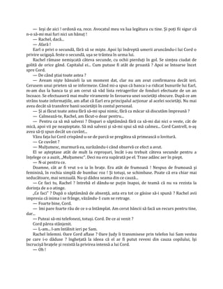 — Ieşi de aici ! ordonă ea, rece. Avocatul meu va lua legătura cu tine. Şi poţi fii sigur că
n-o să-mi mai furi nici un bănuţ !
    — Rachel, dacă...
    — Afară !
    Earl o privi o secundă, fără să se mişte. Apoi îşi îndreptă umerii aruncându-i lui Cord o
privire ucigaşă. feste o secundă, uşa se trântea în urma lui.
    Rachel rămase nemişcată câteva secunde, cu ochii pierduţi în gol. Se simţea ciudat de
golită de orice gând. Capitalul ei... Cum putuse fi atât de proastă ? Apoi se întoarse încet
spre Cord.
    — De când ştiai toate astea ?
    — Aveam nişte bănuieli la un moment dat, clar nu am avut confirmarea decât ieri.
Cerusem unui prieten să se informeze. Când mi-a spus că banca i-a ridicat bunurile lui Earl,
m-am dus la banca ta şi am cerut să văd lista retragerilor de fonduri efectuate de un an
încoace. Se efectuaseră mai multe viramente în favoarea unei societăţi obscure. După ce am
strâns toate informaţiile, am aflat că Earl era principalul acţionar al acelei societăţi. Nu mai
avea decât să transfere banii societăţii în contul personal.
    — Şi ai făcut toate astea fără să-mi spui nimic, fără ca măcar să discutăm împreună ?
    — Calmează-te, Rachel, am făcut-o doar pentru...
    — Pentru ca să mă salvezi ? Dispari o săptămână fără ca să-mi dai nici o veste, cât de
mică, apoi vii pe neaşteptate. Să mă salvezi şi să-mi spui să mă calmez... Cord Cantrell, n-aş
avea să-ţi spun decât un cuvânt...
    Văzu faţa lui Cord crispând u-se de parcă se pregătea să primească o lovitură.
    — Ce cuvânt ?
    — Mulţumesc, murmură ea, surâzându-i când observă ce efect a avut.
    El se aşteptase atât de mult la reproşuri, încât i-au trebuit câteva secunde pentru a
înţelege ce a auzit, „Mulţumesc". Deci nu era supărată pe el. Trase adânc aer în piept.
    — N-ai pentru ce.
    Doamne, cât ar fi vrut s-o ia în braţe. Era atât de frumoasă ! Nespus de frumoasă şi
feminină, în rochia simplă de bumbac roz ! Şi totuşi, se schimbase. Poate că era chiar mai
seducătoare, mai senzuală. Nu-şi dădea seama din ce cauză...
    — Ce faci tu, Rachel ? întrebă el dându-se puţin înapoi, de teamă că nu va rezista la
dorinţa de a o atinge.
    „Ce faci" ? După o săptămână de absenţă, asta era tot ce găsise să-i spună ? Rachel avii
impresia că inima i se frânge, văzându-1 cum se retrage.
    — Foarte bine, Cord.
    — îmi pare foarte rău de ce s-a întâmplat. Am cerut băncii să facă un recurs pentru tine,
dar...
    — Puteai să-mi telefonezi, totuşi. Cord. De ce ai venit ?
    Cord părea stânjenit.
    — L-am... l-am întâlnit ieri pe Sam.
    Rachel înlemni. Oare Cord aflase ? Oare Judy îi transmisese prin telefon lui Sam vestea
pe care i-o dăduse ? îngheţată la ideea că el ar fi putut reveni din cauza copilului, îşi
încrucişă braţele şi rezistă la privirea intensă a lui Cord.
    — Oh !
 