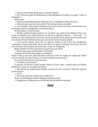 — Cord, nu mă strânge aşa de tare, nu mai pot respira.
    — Oh ! Iartă-mă, spuse el desfâeându-se din îmbrăţişare. Şi când se va naşte ? Cum s-a
întâmplat ?
    Rachel râse.
    — Naşterea e prevăzută pentru martie. Şi cum s-a întâmplat, cred că ştii şi tu !
    — Voiam să spun cum de a fost posibil ? Noi am luat toate precauţiile.
    — Cu o excepţie. Prima dată. Credeam că nu e nici un risc, dar acum sunt fericită că m-
am înşelat, spuse ea mângâindu-1 pe Cord pe obraz.
    El îi luă mâna si o duse la buze.
    — Rachel, vorbind despre greşeli şi eu am făcut una, când le-am obligat să faci cum
vreau eu. Orgoliul meu suferea, pentru că aveam ca stăpână o femeie — soţia mea — şi
trebuia să o las să hotărască ea în toate. Acum am înţeles cât de important era pentru tine
să-ţi urmezi drumul în libertate îmi pare rău că am încercat să-ţi tai aripile.
    — Şi eu m-am înşelat, Cord. îmi era atât de teamă că voi fi din nou manipulată,
comandată ! N-am putut vedea cât erai de diferit în raport cu Michael. Acum ştiu că n-ai fi
vrut niciodată să iei conducerea vieţii mele, ci doar să o împărţim.
    NUmai zâmbet. Cord îi arată atunci un pachet pus pe scaun.
    — Pentru tine, spuse el întinzându-1 lui Rachel.
    Curioasă, Rachel deschise punga cu nerăbdare
Inima îi bătu şi mai tare când descoperi cadoul lui Cord. Un clopot. Un clopot din acelea
care erau făcute să sune la ferme, ca să adune familia in jurul mesei !
    Cu ochii plini de lacrimi, se lipi de Cord.
    — Te iubesc, Cord Cantrell.
    O expresie de fericire curată lumină chipul lui Cord. Apoi o sărută dulce pe Rachel,
înainte de a-i strecura un deget sub bărbie.
    — Mai rămâne un. singur punct, Rachel, un punct pe care aş vrea să-1 lămurim, spuse el
pe un ton grav.
    — Care ?
    — Vrei să fii soţia mea ? Soţia mea cu adevărat ?
    Atunci ea îl îmbrăţişa, plină de dragoste şi izbucni în râs.
    — Dragul meu ! Credeam că n-o să mă mai ceri niciodată de nevastă !

                                           Sfarsit
 