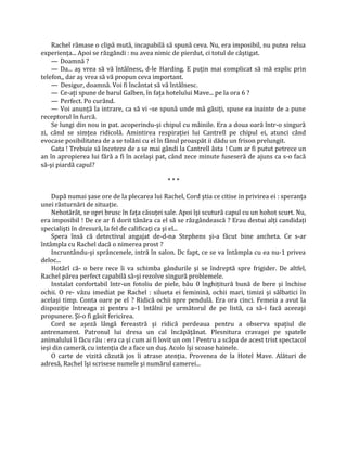 Rachel rămase o clipă mută, incapabilă să spună ceva. Nu, era imposibil, nu putea relua
experienţa... Apoi se răzgândi : nu avea nimic de pierdut, ci totul de câştigat.
    — Doamnă ?
    — Da... aş vrea să vă întâlnesc, d-le Harding. E puţin mai complicat să mă explic prin
telefon,, dar aş vrea să vă propun ceva important.
    — Desigur, doamnă. Voi fi încântat să vă întâlnesc.
    — Ce-aţi spune de barul Galben, în faţa hotelului Mave... pe la ora 6 ?
    — Perfect. Po curând.
    — Voi anunţă la intrare, ca să vi -se spună unde mă găsiţi, spuse ea inainte de a pune
receptorul în furcă.
    Se lungi din nou in pat. acoperindu-şi chipul cu mâinile. Era a doua oară într-o singură
zi, când se simţea ridicolă. Amintirea respiraţiei lui Cantrell pe chipul ei, atunci când
evocase posibilitatea de a se tolăni cu el în fânul proaspăt ii dădu un frison prelungit.
    Gata ! Trebuie să înceteze de a se mai gândi la Cantrell ăsta ! Cum ar fi putut petrece un
an în apropierea lui fără a fi în acelaşi pat, când zece minute fuseseră de ajuns ca s-o facă
să-şi piardă capul?

                                              ***

    După numai şase ore de la plecarea lui Rachel, Cord ştia ce citise in privirea ei : speranţa
unei răsturnări de situaţie.
    Nehotărât, se opri brusc în faţa căsuţei sale. Apoi îşi scutură capul cu un hohot scurt. Nu,
era imposibil ! De ce ar fi dorit tânăra ca el să se răzgândească ? Erau destui alţi candidaţi
specialişti în dresură, la fel de calificaţi ca şi el...
    Spera însă că detectivul angajat de-d-na Stephens şi-a făcut bine ancheta. Ce s-ar
întâmpla cu Rachel dacă o nimerea prost ?
    Incruntându-şi sprâncenele, intră în salon. Dc fapt, ce se va întâmpla cu ea nu-1 privea
deloc...
    Hotărî că- o bere rece îi va schimba gândurile şi se îndreptă spre frigider. De altfel,
Rachel părea perfect capabilă să-şi rezolve singură problemele.
    Instalat confortabil într-un fotoliu de piele, bău 0 înghiţitură bună de bere şi închise
ochii. O re- văzu imediat pe Rachel : silueta ei feminină, ochii mari, timizi şi sălbatici în
acelaşi timp. Conta oare pe el ? Ridică ochii spre pendulă. Era ora cinci. Femeia a avut la
dispoziţie întreaga zi pentru a-1 întâlni pe următorul de pe listă, ca să-i facă aceeaşi
propunere. Şi-o fi găsit fericirea.
    Cord se aşeză lângă fereastră şi ridică perdeaua pentru a observa spaţiul de
antrenament. Patronul lui dresa un cal încăpăţânat. Plesnitura cravaşei pe spatele
animalului îi făcu rău : era ca şi cum ai fi lovit un om ! Pentru a scăpa de acest trist spectacol
ieşi din cameră, cu intenţia de a face un duş. Acolo îşi scoase hainele.
    O carte de vizită căzută jos îi atrase atenţia. Provenea de la Hotel Mave. Alături de
adresă, Rachel îşi scrisese numele şi numărul camerei...
 