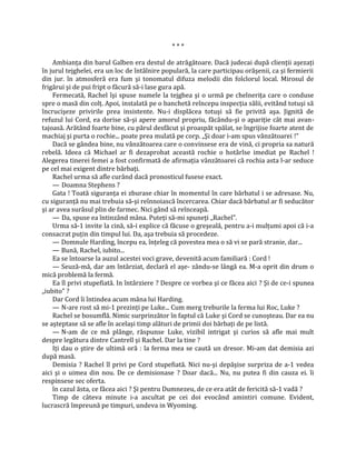 ***

    Ambianţa din barul Galben era destul de atrăgătoare. Dacă judecai după clienţii aşezaţi
în jurul tejghelei, era un loc de întâlnire populară, la care participau orăşenii, ca şi fermierii
din jur. în atmosferă era fum şi tonomatul difuza melodii din folclorul local. Mirosul de
frigărui şi de pui fript o făcură să-i lase gura apă.
    Fermecată, Rachel îşi spuse numele la tejghea şi o urmă pe chelneriţa care o conduse
spre o masă din colţ. Apoi, instalată pe o banchetă reîncepu inspecţia sălii, evitând totuşi să
încrucişeze privirile prea insistente. Nu-i displăcea totuşi să fie privită aşa. Jignită de
refuzul lui Cord, ea dorise să-şi apere amorul propriu, făcându-şi o apariţie cât mai avan-
tajoasă. Arătând foarte bine, cu părul desfăcut şi proaspăt spălat, se îngrijise foarte atent de
machiaj şi purta o rochie... poate prea mulată pe corp. „Şi doar i-am spus vânzătoarei !"
    Dacă se gândea bine, nu vânzătoarea care o convinsese era de vină, ci propria sa natură
rebelă. Ideea că Michael ar fi dezaprobat această rochie o hotârîse imediat pe Rachel !
Alegerea tinerei femei a fost confirmată de afirmaţia vânzătoarei că rochia asta l-ar seduce
pe cel mai exigent dintre bărbaţi.
    Rachel urma să afle curând dacă pronosticul fusese exact.
    — Doamna Stephens ?
    Gata ! Toată siguranţa ei zburase chiar în momentul în care bărbatul i se adresase. Nu,
cu siguranţă nu mai trebuia să-şi reînnoiască încercarea. Chiar dacă bărbatul ar fi seducător
şi ar avea surâsul plin de farmec. Nici gând să reînceapă.
    — Da, spuse ea întinzând mâna. Puteţi să-mi spuneţi „Rachel".
    Urma să-1 invite la cină, să-i explice că făcuse o greşeală, pentru a-i mulţumi apoi că i-a
consacrat puţin din timpul lui. Da, aşa trebuia să procedeze.
    — Domnule Harding, începu ea, înţeleg că povestea mea o să vi se pară stranie, dar...
    — Bună, Rachel, iubito...
    Ea se întoarse la auzul acestei voci grave, devenită acum familiară : Cord !
    — Seuză-mă, dar am întârziat, declară el aşe- zându-se lângă ea. M-a oprit din drum o
mică problemă la fermă.
    Ea îl privi stupefiată. In întârziere ? Despre ce vorbea şi ce făcea aici ? Şi de ce-i spunea
„iubito" ?
    Dar Cord îi întindea acum mâna lui Harding.
    — N-are rost să mi-1 prezinţi pe Luke... Cum merg treburile la ferma lui Roc, Luke ?
    Rachel se bosumflă. Nimic surprinzător în faptul că Luke şi Cord se cunoşteau. Dar ea nu
se aşteptase să se afle în acelaşi timp alături de primii doi bărbaţi de pe listă.
    — N-am de ce mă plânge, răspunse Luke, vizibil intrigat şi curios să afle mai mult
despre legătura dintre Cantrell şi Rachel. Dar la tine ?
    Iţi dau o ştire de ultimă oră : la ferma mea se caută un dresor. Mi-am dat demisia azi
după masă.
    Demisia ? Rachel îl privi pe Cord stupefiată. Nici nu-şi depăşise surpriza de a-1 vedea
aici şi o uimea din nou. De ce demisionase ? Doar dacă... Nu, nu putea fi din cauza ei. îi
respinsese sec oferta.
    în cazul ăsta, ce făcea aici ? Şi pentru Dumnezeu, de ce era atât de fericită să-1 vadă ?
    Timp de câteva minute i-a ascultat pe cei doi evocând amintiri comune. Evident,
lucrascră împreună pe timpuri, undeva in Wyoming.
 
