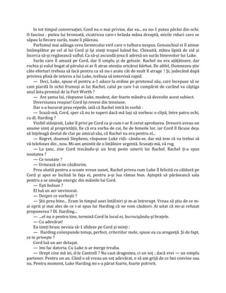 în tot timpul conversaţiei, Cord nu o mai privise, dar ea... ea nu-1 putea părăsi din ochi.
O fascina : pielea lui bronzată, cicatricea care-i brăzda mâna dreaptă, micile riduri caro se
săpau la fiecare surâs, toate îi plăceau.
    Parfumul mai adăuga ceva farmecului viril care o tulbura nespus. Genunchiul ei îl atinse
întâmplător pe cel al lui Cord şi îşi simţi trupul luând foc. Chinuită, stătea lipită de zid şi
încerca să-şi regăsească suflul. Ca să-şi ascundă jena îi adresă un surâs binevoitor lui Luke.
    Surâs care îl amuză pe Cord, dar îl umplu şi de gelozie. Rachel nu era aţâţătoare, dar
rochia şi valul bogat al părului ei ar fi atras atenţia oricărui bărbat. De altfel, Dumnezeu ştie
câte eforturi trebuia să facă pentru ca să nu-i arate cât de mult îl atrage ! Şi, judecând după
privirea plină de interes a lui Luke, trebuia să intervină rapid.
    — Deci, Luke, spuse el pentru a-1 aduce la ordine pe prietenul său, care începuse să se
cam piardă în ochii frumoşi ai lui Rachel, calul pe care l-ai cumpărat de curând va câştiga
anul ăsta premiul de la Fort Worth ?
    — Are şansa lui, răspunse Luke, modest, dar foarte mândru să dezvolte acest subiect.
    Diversiunea reuşise! Cord îşi reveni din tensiune.
    Dar s-a bucurat prea repede, iată că Rachel intră în vorbă :
    — Scuză-mă, Cord, sper că nu te superi dacă mă laşi să vorbesc o clipă, între patru ochi,
cu dl. Harding ?
    Vizibil stânjenit, Luke îl privi pe Cord ca şi cum i-ar fi cerut aprobarea. Dresorii aveau un
anume simţ al proprietăţii, fie că era vorba de cai, fie de femeile lor, iar Cord îl făcuse deja
să înţeleagă destul de clar pe amicul său, că Rachel nu era pentru el...
    — Regret, doamnă Stephens, răspunse Luke ridi- cându-se, dar mă tem că va trebui să
vă telefonez din , nou. Mi-am amintit de o întâlnire urgentă. Scuzaţi-mă, vă rog.
    — La ţanc, zise Cord trecându-şi un braţ peste umerii lui Rachel. Rachel ţi-a spus
noutatea ?
    — Ce noutate ?
    — Urmează să ne căsătorim.
    Prea uluită pentru a scoate vreun sunet, Rachel privea cum Luke îl felicită cu căldură pe
Cord şi apoi se înclină în faţa ei, pentru a-şi lua rămas bun. Aşteptă să părăsească sala
pentru a se smulge energic din mâinile lui Cord.
    — Eşti bolnav ?
    El luă un aer nevinovat.
    — Despre ce vorbeşti ?
    — Ştii prea bine... Eram în timpul unei întâlniri şi m-ai întrerupt. Vreau să ştiu de ce m-
ai oprit şi mai ales de ce i-ai spus lui Harding că ne vom căsători. Ai uitat că mi-ai refuzat
propunerea ? Dl. Harding...
    — ...el nu o pentru tine, termină Cord în locul ei, încrucişându-şi braţele.
    — Cu adevărat!
    Ea simţi brusc nevoia să-1 sfideze pe Cord şi minţi :
    — Harding coiiespunde totuşi, perfect, criteriilor mele, spuse ea cu aroganţă. Şi de fapt,
ce te priveşte ?
    Cord luă un aer detaşat.
    — îmi fac datoria. Cu Luke n-ar merge treaba.
    — Drept cine mă iei, d-le Cantrell ? Nu caut dragostea, ci un soţ ; dacă vrei — un simplu
partener. Pentru un an. Când o să vreau un soţ adevărat, o să am grijă de ce îmi convine sau
nu. Pentru moment, Luke Harding mi s-a părut foarte, foarte potrivit.
 