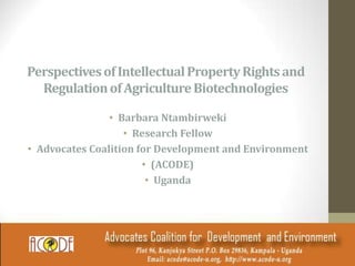 PerspectivesofIntellectualPropertyRightsand
RegulationofAgricultureBiotechnologies
• Barbara Ntambirweki
• Research Fellow
• Advocates Coalition for Development and Environment
• (ACODE)
• Uganda
 