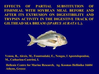 EFFECTS OF PARTIAL SUBSTITUTION OF
FISHMEAL WITH SOYBEAN MEAL BEFORE AND
AFTER ITS EXTRUSION ON DIGESTIBILITY AND
TRYPSIN ACTIVITY IN THE DIGESTIVE TRACK OF
GILTHEAD SEA BREAM (SPARUS AURATA L.).

Venou, B., Alexis, Μ., Fountoulaki, E., Nengas, I Apostolopoulou,
M., Cathariou-Castritsi, I.
Hellenic Centre for Marine Research, Ag. Kosmas Helliniko 16604
Athens, Greece

 