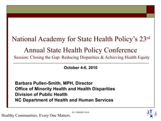 National Academy for State Health Policy’s 23 rd   Annual State Health Policy Conference   Session: Closing the Gap: Reducing Disparities & Achieving Health Equity October 4-6, 2010  Barbara Pullen-Smith, MPH, Director Office of Minority Health and Health Disparities Division of Public Health NC Department of Health and Human Services  Healthy Communities. Every One Matters. 