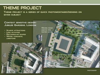 19


THEME PROJECT
Theme project is a series of quick photomontages/designs on
given subject


Context sensitive design-
Jubilee Gardens, London
                            Water pond               Noise barrier
•   Scarce attractions      above the
•   Less activities         water level
                                                            Underground
•   Rectangular shapes
                                                            parking
•   Water, concrete,
    limestone




                                          Vegetated water
                                          ponds in two levels




                                                                      photoshop
 