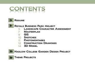3   Resume

5   Royals Business Park project
      5   Landscape Character Assessment
      7   Masterplan
      9   GIS
      10 Sketches
      11  Photomontages
      12 Construction Drawings
      14 3D Model

15 Hadlow College Garden Design Project

19 Theme Projects
 