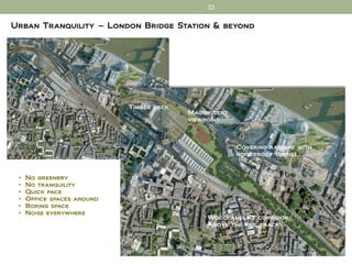 22


Urban Tranquility – London Bridge Station & beyond




                            Timber deck
                                          Magnificent
                                          viewpoint



                                                        Covering railway with
                                                        noiseproof tunnel



 •   No greenery
 •   No tranquility
 •   Quick pace
 •   Office spaces around
 •   Boring space
 •   Noise everywhere
                                               Woodlandlike corridor
                                               Above the rail tracks
 