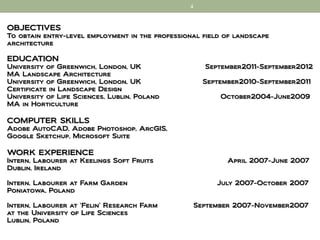 4



OBJECTIVES
To obtain entry-level employment in the professional field of landscape
architecture

EDUCATION
University of Greenwich, London, UK                  September2011-September2012
MA Landscape Architecture
University of Greenwich, London, UK                  September2010-September2011
Certificate in Landscape Design
University of Life Sciences, Lublin, Poland              October2004-June2009
MA in Horticulture

COMPUTER SKILLS
Adobe AutoCAD, Adobe Photoshop, ArcGIS,
Google Sketchup, Microsoft Suite

WORK EXPERIENCE
Intern, Labourer at Keelings Soft Fruits                   April 2007-June 2007
Dublin, Ireland

Intern, Labourer at Farm Garden                         July 2007-October 2007
Poniatowa, Poland

Intern, Labourer at ‘Felin’ Research Farm         September 2007-November2007
at the University of Life Sciences
Lublin, Poland
 