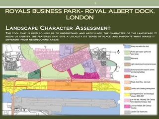 5


ROYALS BUSINESS PARK- ROYAL ALBERT DOCK,
                 LONDON
Landscape Character Assessment
The tool that is used to help us to understand, and articulate, the character of the landscape. It
helps us identify the features that give a locality its 'sense of place' and pinpoints what makes it
different from neighbouring areas
 