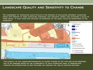 6


Landscape Quality and Sensitivity to Change

The assessment of townscape quality/value is the process of evaluating different character
areas with regard to their character, condition, and aesthetic appeal and attaching a value to
these areas. It also takes into account an appraisal of the likely value or importance to the
community.




The capacity of the landscape/townscape to accept change of the type and scale proposed
has to be assessed based on the vulnerability of each character area to degradation
through the introduction of new features, or through the loss of existing features.
 