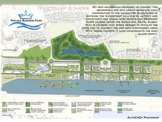 7
       My new masterplan proposes to convert this
          brownfield site into urban mixed-use area
       contributing to the character of dockside to
   envisage the waterfront as a hub of activity and
  opportunity for urban food production. Proposed
   SUDS scheme unites the whole site. Royal Albert
  Way is covered with green bridges to mitigate the
noise and to connect the site with surrounded area.
  With ‘green carpets’ it also counteracts the heat
                                       island effect.




                               AutoCAD+ Photoshop
 