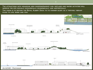 8

The attractions with aquarium, new shopping/market hub, wetland and water activities will
improve the site socially, ecologically, economically and aesthetically.
The vision is to return the Royal Albert Dock to its former glory as a thriving, vibrant
place to live, work and visit.




AutoCAD + Photoshop
 