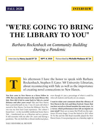 INTERVIEW
"WE’RE GOING TO BRING
THE LIBRARY TO YOU"
Barbara Rockenbach on Community Building
During a Pandemic
Interview by Henry Jacob SY '21 Transcribed by Michelle Medawar JE ’24SEPT. 8, 2020
You first came to New Haven as a Kress Fellow in
1998. But you did not return to the same library this
July. How did it feel to come back to Yale at a social
distance and after years away? Yale and New Haven
have a powerful pull on me. I was 22 years old when I
moved to New Haven. I'm from the Midwest. New Ha-
ven was my first East Coast experience. The culture I
found here – in the incredible intellectual home that is
Yale – transformed me as a librarian and as a person.
It still resonates with me after 20+ years and during a
pandemic. The city feels like a vibrant intellectual place,
even though it's just a percentage of what it could be
when all students and faculty are on campus.
I want to relate your comments about the vibrancy of
New Haven to the Arts and Ideas Festival. I know that
you have served as a board member for some years. As
a viewer, which performances have left an imprint on
your mind? There are so many. But I'll tell you the expe-
rience I'll never forget. It was the festival in 2012 when
Yo Yo Ma and the Silk Road ensemble played the New
Haven Green. It was pouring rain on a Saturday night in
his afternoon I have the honor to speak with Barbara
Rockenbach, Stephen F. Gates ’68 University Librarian,
about reconnecting with Yale as well as the importance
of creating novel connections to New Haven.
T
1YALE HISTORICAL REVIEW
FALL 2020
 