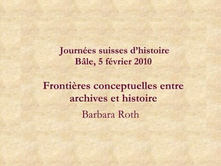   Journées suisses d’histoire Bâle, 5 février 2010   Frontières conceptuelles entre archives et histoire Barbara Roth 