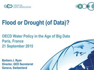 Flood or Drought (of Data)?
OECD Water Policy in the Age of Big Data
Paris, France
21 September 2015
Barbara J. Ryan
Director, GEO Secretariat
Geneva, Switzerland
 