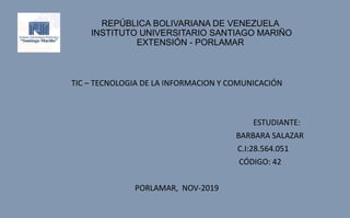 REPÚBLICA BOLIVARIANA DE VENEZUELA
INSTITUTO UNIVERSITARIO SANTIAGO MARIÑO
EXTENSIÓN - PORLAMAR
TIC – TECNOLOGIA DE LA INFORMACION Y COMUNICACIÓN
ESTUDIANTE:
BARBARA SALAZAR
C.I:28.564.051
CÓDIGO: 42
PORLAMAR, NOV-2019
 