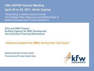 34th ADFIAP Annual Meeting April 20 to 23, 2011, North Cyprus   “Responding to Global Issues & Trends: The Strategic Role, Resources and Relationships of  National Development Finance Institutions” DFIs and SME Finance: Building Capacity for SME Development  and Innovative Financing Mechanisms “ Advisory Support for SMEs during their Life Cycle” Barbara Schnell, Division Chief Financial and Private Sector Asia 