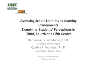 Assessing School Libraries as Learning
Environments:
Examining Students’ Perceptions in
Third, Fourth and Fifth GradesThird, Fourth and Fifth Grades
Barbara A. Schultz-Jones, Ph.D.
University of North Texas
Cynthia E. Ledbetter, Ph.D.
University of Texas at Dallas
IASL 39th Annual Conference,
Brisbane, Australia
 