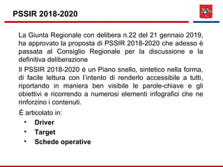 PSSIR 2018-2020
La Giunta Regionale con delibera n.22 del 21 gennaio 2019,
ha approvato la proposta di PSSIR 2018-2020 che adesso è
passata al Consiglio Regionale per la discussione e la
definitiva deliberazione
Il PSSIR 2018-2020 è un Piano snello, sintetico nella forma,
di facile lettura con l’intento di renderlo accessibile a tutti,
riportando in maniera ben visibile le parole-chiave e gli
obiettivi e ricorrendo a numerosi elementi infografici che ne
rinforzino i contenuti.
É articolato in:

Driver

Target

Schede operative
 