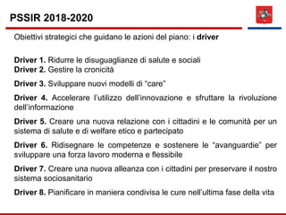 Obiettivi strategici che guidano le azioni del piano: i driver
Driver 1. Ridurre le disuguaglianze di salute e sociali
Driver 2. Gestire la cronicità
Driver 3. Sviluppare nuovi modelli di “care”
Driver 4. Accelerare l’utilizzo dell’innovazione e sfruttare la rivoluzione
dell’informazione
Driver 5. Creare una nuova relazione con i cittadini e le comunità per un
sistema di salute e di welfare etico e partecipato
Driver 6. Ridisegnare le competenze e sostenere le “avanguardie” per
sviluppare una forza lavoro moderna e flessibile
Driver 7. Creare una nuova alleanza con i cittadini per preservare il nostro
sistema sociosanitario
Driver 8. Pianificare in maniera condivisa le cure nell’ultima fase della vita
PSSIR 2018-2020
 