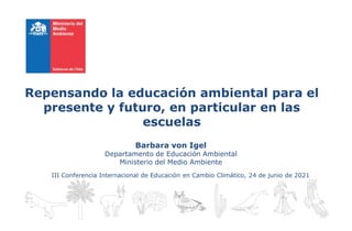 Repensando la educación ambiental para el
presente y futuro, en particular en las
escuelas
Barbara von Igel
Departamento de Educación Ambiental
Ministerio del Medio Ambiente
III Conferencia Internacional de Educación en Cambio Climático, 24 de junio de 2021
 