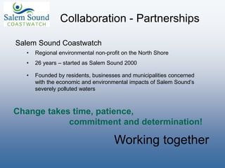 Collaboration - Partnerships
Salem Sound Coastwatch
• Regional environmental non-profit on the North Shore
• 26 years – started as Salem Sound 2000
• Founded by residents, businesses and municipalities concerned
with the economic and environmental impacts of Salem Sound’s
severely polluted waters
Change takes time, patience,
commitment and determination!
Working together
 