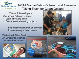 NOAA Marine Debris Outreach and Prevention
Taking Trash for Clean Oceans
Teens Internships –
after school February – June
• Learn about the issue
• Create service learning projects
Worked with City’s Public
Art Director to organize
14 storm drain murals.
Led experiential hands on activities
for elementary school classes.
 