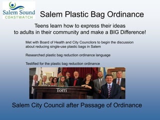 Salem Plastic Bag Ordinance
Met with Board of Health and City Councilors to begin the discussion
about reducing single-use plastic bags in Salem
Researched plastic bag reduction ordinance language
Testified for the plastic bag reduction ordinance
Torri
Salem City Council after Passage of Ordinance
Teens learn how to express their ideas
to adults in their community and make a BIG Difference!
 