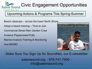 Beach cleanups – across the lower North Shore
Adopt a beach training – Time to Join
Commercial Street Rain Garden Crew
Invasive Pepperweed Pulls
Marine Invasive Training & Monitoring
And MORE!
Civic Engagement Opportunities
Upcoming Actions & Programs This Spring-Summer
Make Sure You Sign Up for SoundNet, our E-newsletter
salemsound.org – 978-741-7900 –
info@salemsound.org
 