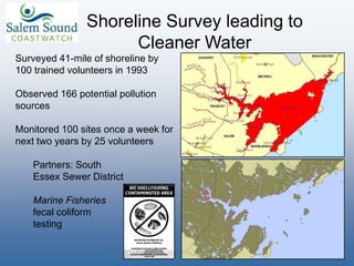 Shoreline Survey leading to
Cleaner Water
Surveyed 41-mile of shoreline by
100 trained volunteers in 1993
Observed 166 potential pollution
sources
Monitored 100 sites once a week for
next two years by 25 volunteers
Partners: South
Essex Sewer District
Marine Fisheries
fecal coliform
testing
 