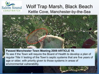 Wolf Trap Marsh, Black Beach
Kettle Cove, Manchester-by-the-Sea
Passed Manchester Town Meeting 2009 ARTICLE 19.
To see if the Town will require the Board of Health to develop a plan of
regular Title V testing of the Town’s septic systems that are five years of
age or older, with priority given to those systems in areas of
environmental vulnerability.
 