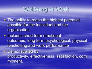 Wellbeing at WorkThe ability to reach the highest potential possible for the individual and the organisation.Includes short term emotional outcomes, long term psychological, physical functioning and work performanceDemonstrated by productivity, effectiveness, satisfaction, commitment.