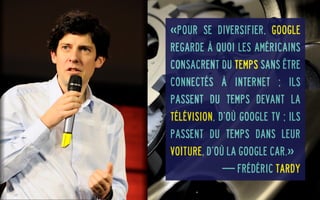 «Pour se diversifier, Google
regarde à quoi les Américains
consacrent du temps sans être
connectés à Internet ; Ils
passent du temps devant la
télévision, d’où Google TV ; Ils
passent du temps dans leur
voiture, d’où la Google Car.»
— Frédéric Tardy

 
