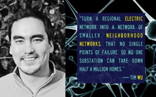‟turn a regional electric
network into a network of
smaller, neighborhood
networks, that no single
points of failure, so no one
substation can take down
half a million homes.”
— Tim Wu

 