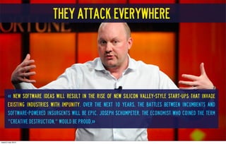 « new software ideas will result in the rise of new Silicon Valley-style start-ups that invade
existing industries with impunity. Over the next 10 years, the battles between incumbents and
software-powered insurgents will be epic. Joseph Schumpeter, the economist who coined the term
"creative destruction," would be proud.»
They attack everywhere
mardi 6 mai 2014
 