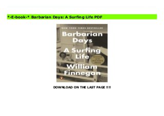 DOWNLOAD ON THE LAST PAGE !!!!
“Reading this guy on the subject of waves and water is like reading Hemingway on bullfighting; William Burroughs on controlled substances; Updike on adultery. . . . a coming-of-age story, seen through the gloss resin coat of a surfboard.” —Sports Illustrated Barbarian Days is William Finnegan’s memoir of an obsession, a complex enchantment. Surfing only looks like a sport. To initiates, it is something else: a beautiful addiction, a demanding course of study, a morally dangerous pastime, a way of life. Raised in California and Hawaii, Finnegan started surfing as a child. He has chased waves all over the world, wandering for years through the South Pacific, Australia, Asia, Africa. A bookish boy, and then an excessively adventurous young man, he went on to become a distinguished writer and war reporter. Barbarian Days takes us deep into unfamiliar worlds, some of them right under our noses—off the coasts of New York and San Francisco. It immerses the reader in the edgy camaraderie of close male friendships forged in challenging waves. Finnegan shares stories of life in a whites-only gang in a tough school in Honolulu. He shows us a world turned upside down for kids and adults alike by the social upheavals of the 1960s. He details the intricacies of famous waves and his own apprenticeships to them. Youthful folly—he drops LSD while riding huge Honolua Bay, on Maui—is served up with rueful humor. As Finnegan’s travels take him ever farther afield, he discovers the picturesque simplicity of a Samoan fishing village, dissects the sexual politics of Tongan interactions with Americans and Japanese, and navigates the Indonesian black market while nearly succumbing to malaria. Throughout, he surfs, carrying readers with him on rides of harrowing, unprecedented lucidity. Barbarian Days is an old-school adventure story, an intellectual autobiography, a social history, a literary road movie, and an extraordinary exploration of the gradual mastering of an exacting, little-understood art. Praise for
Barbarian Days: “Without a doubt, the finest surf book I’ve ever read . . . But on a more fundamental level, Barbarian Days offers a clear-eyed vision of American boyhood. Like Jon Krakauer’s Into the Wild, it is a sympathetic examination of what happens when literary ideas of freedom and purity take hold of a young mind and fling his body out into the far reaches of the world.” —The New York Times Magazine “Incandescent . . . I’d sooner press this book upon on a nonsurfer, in part because nothing I’ve read so accurately describes the feeling of being stoked or the despair of being held under. . . . [But] it’s also about a writer’s life and, even more generally, a quester’s life, more carefully observed and precisely rendered than any I’ve read in a long time.” —Los Angeles Times Download Barbarian Days: A Surfing Life Bestaa
*-E-book-* Barbarian Days: A Surfing Life PDF
 