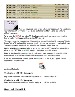 : You can maybe do some levels with lesser troops. Ask the question in
your alliance with how many troops to raid certain level of barbs, and you will have
different answers.
What most do NOT tell you is the TR they have equipped, if they have range in ALL of
their presets, what happens if they switch TR’s etc etc.
There are many players out there which play this game differently, with very good TR’s to
lesser Tr’s. With having all the uniques, to only having a few uniques. By having high level
TR cards to low level cards. From hardcore players to the part timers, etc
I am priviliged that I have been able to see in many players TR’s, therefore the numbers
given in this TUTORIAL are SAFE numbers and should suit ALL players.
I take in consideration that less experienced players have lower cards, at lower levels
therefore I provided as much information possible for various players groups.
If you are an experienced player, you know what to do , this is just to guide people
looking for this information.
Additional Tutorials:
Cresting barbs lvl 11-15 with catapults
http://www.slideshare.net/Aderik/cresting-barbs-lvl-11-15-with-catapults
Cresting barbs lvl 11-15 with onagers
http://www.slideshare.net/Aderik/cresting-barbs-lvl-11-15-with-onagers
Next : additional info
 