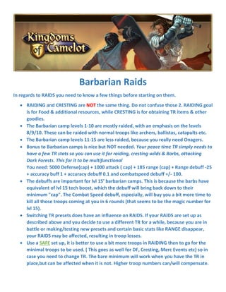 Barbarian Raids
In regards to RAIDS you need to know a few things before starting on them.
 RAIDING and CRESTING are NOT the same thing. Do not confuse those 2. RAIDING goal
is for Food & additional resources, while CRESTING is for obtaining TR items & other
goodies.
 The Barbarian camp levels 1-10 are mostly raided, with an emphasis on the levels
8/9/10. These can be raided with normal troops like archers, ballistas, catapults etc.
 The Barbarian camp levels 11-15 are less raided, because you really need Onagers.
 Bonus to Barbarian camps is nice but NOT needed. Your peace time TR simply needs to
have a few TR stats so you can use it for raiding, cresting wilds & Barbs, attacking
Dark Forests. This for it to be multifunctional
You need: 5000 Defense(cap) + 1000 attack ( cap) + 185 range (cap) + Range debuff -25
+ accuracy buff 1 + accuracy debuff 0.1 and combatspeed debuff +/- 100.
 The debuffs are important for lvl 15’ barbarian camps. This is because the barbs have
equivalent of lvl 15 tech boost, which the debuff will bring back down to their
minimum "cap". The Combat Speed debuff, especially, will buy you a bit more time to
kill all those troops coming at you in 6 rounds (that seems to be the magic number for
lvl 15).
 Switching TR presets does have an influence on RAIDS. If your RAIDS are set up as
described above and you decide to use a different TR for a while, because you are in
battle or making/testing new presets and certain basic stats like RANGE disappear,
your RAIDS may be affected, resulting in troop losses.
 Use a SAFE set up, it is better to use a bit more troops in RAIDING then to go for the
minimal troops to be used. ( This goes as well for DF, Cresting, Merc Events etc) so in
case you need to change TR. The bare minimum will work when you have the TR in
place,but can be affected when it is not. Higher troop numbers can/will compensate.
 