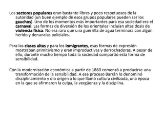 Los sectores populares eran bastante libres y poco respetuosos de la
autoridad (un buen ejemplo de esos grupos populares pueden ser los
gauchos). Uno de los momentos más importantes para esa sociedad era el
carnaval. Las formas de diversión de los orientales incluían altas dosis de
violencia física. No era raro que una guerrilla de agua terminara con algún
herido y denuncias policiales.
Para las clases altas y para los inmigrantes, esas formas de expresión
mostraban primitivismo y eran improductivas y derrochadoras. A pesar de
ello, durante mucho tiempo toda la sociedad compartió esta forma de
sensibilidad.
Con la modernización económica a partir de 1860 comenzó a producirse una
transformación de la sensibilidad. A ese proceso Barrán lo denominó
disciplinamiento y dio origen a lo que llamó cultura civilizada, una época
en la que se afirmaron la culpa, la vergüenza y la disciplina.
 