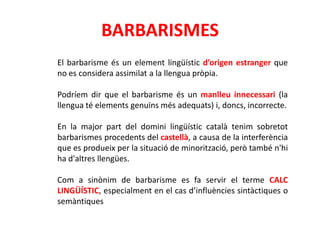 BARBARISMES
El barbarisme és un element lingüístic d’origen estranger que
no es considera assimilat a la llengua pròpia.

Podríem dir que el barbarisme és un manlleu innecessari (la
llengua té elements genuïns més adequats) i, doncs, incorrecte.

En la major part del domini lingüístic català tenim sobretot
barbarismes procedents del castellà, a causa de la interferència
que es produeix per la situació de minorització, però també n'hi
ha d'altres llengües.

Com a sinònim de barbarisme es fa servir el terme CALC
LINGÜÍSTIC, especialment en el cas d’influències sintàctiques o
semàntiques
 