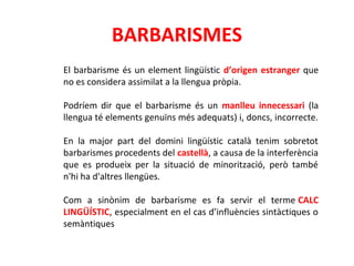 BARBARISMES 
El barbarisme és un element lingüístic d’origen estranger que 
no es considera assimilat a la llengua pròpia. 
Podríem dir que el barbarisme és un manlleu innecessari (la 
llengua té elements genuïns més adequats) i, doncs, incorrecte. 
En la major part del domini lingüístic català tenim sobretot 
barbarismes procedents del castellà, a causa de la interferència 
que es produeix per la situació de minorització, però també 
n'hi ha d'altres llengües. 
Com a sinònim de barbarisme es fa servir el terme CALC 
LINGÜÍSTIC, especialment en el cas d’influències sintàctiques o 
semàntiques 
 