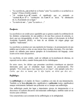  "La cuestión es, ¿su actitud no es buena." para "La cuestión es su actitud no es
buena." (Véase el doble cópula )
 "Al sustituir A por B" cuando el significado que se pretende es
"sustituir B por A" o "sustitución de A con B", es decir, "la eliminación
de A y B poniendo en su lugar."
 "La razón de ser ..." para "La razón es ..."
Cacofonía:
La cacofonía es un sonido poco agradable que se genera cuando la combinación de
los distintos componentes de una palabra o de una frase carecen de armonía, es
decir que son desagradables al oído. Tal como explica el diccionario de la Real
Academia Española (RAE), se trata de un término de origen griego que
significa “malsonante”.
La cacofonía se produce por una repetición de fonemas o la pronunciación de una
palabra que al unirse a otras en una misma frase resultan chocantes. Por otro lado,
puede ser utilizada para marcar ejemplos de la insuficiencia del lenguaje, como
ocurre en los tonos despectivos.
La cacofonía, en este sentido, suele ser utilizada en la enseñanza de idiomas, en
especial con los niños, cuando forma parte de los trabalenguas.
En estos casos, los dichos que presentan cacofonía constituyen un ejercicio
interesante para que el estudiante logre mejorar su pronunciación. Por
ejemplo: “Tres tristes tigres trigo trigaban en un trigal”, otro ejemplo sería: Dice
Carlos, que dice su mamá, que le dijo Lupita, un dicho que dice así...
Anfibología:
La anfibología es el empleo de frases o palabras con más de una interpretación.
También se la llama disemia (dos significados) o polisemia (varios significados)
aunque estrictamente hablando una polisemia no es siempre una anfibología.
Una anfibología puede dar lugar a importantes errores de interpretación si se
desconoce el contexto discursivo del enunciado anfibológico, también suele ser un
recurso para sofisticar.
Una característica casi constante de las anfibologías es la ambigüedad.
 