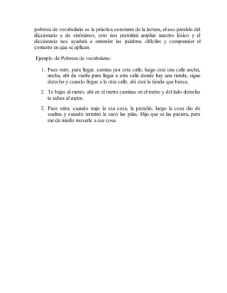 pobreza de vocabulario es la práctica constante de la lectura, el uso paralelo del
diccionario y de sinónimos, esto nos permitirá ampliar nuestro léxico y el
diccionario nos ayudará a entender las palabras difíciles y comprender el
contexto en que se aplican.
Ejemplo de Pobreza de vocabulario:
1. Pues mire, para llegar, camina por esta calle, luego está una calle ancha,
ancha, ahí da vuelta para llegar a otra calle donde hay una tienda, sigue
derecho y cuando llegue a la otra calle, ahí está la tienda que busca.
2. Te bajas al metro, ahí en el metro caminas en el metro y del lado derecho
te subes al metro.
3. Pues mira, cuando trajo la esa cosa, la prendió, luego la cosa dio de
vueltas y cuando terminó le sacó las pilas. Dijo que se las pusiera, pero
me da miedo moverle a esa cosa.
 