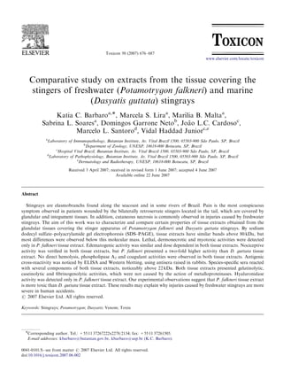 Toxicon 50 (2007) 676–687
Comparative study on extracts from the tissue covering the
stingers of freshwater (Potamotrygon falkneri) and marine
(Dasyatis guttata) stingrays
Katia C. Barbaroa,Ã, Marcela S. Liraa
, Marı´lia B. Maltaa
,
Sabrina L. Soaresa
, Domingos Garrone Netob
, Joa˜ o L.C. Cardosoc
,
Marcelo L. Santorod
, Vidal Haddad Juniorc,e
a
Laboratory of Immunopathology, Butantan Institute, Av. Vital Brazil 1500, 05503-900 Sa˜o Paulo, SP, Brazil
b
Department of Zoology, UNESP, 18618-000 Botucatu, SP, Brazil
c
Hospital Vital Brazil, Butantan Institute, Av. Vital Brazil 1500, 05503-900 Sa˜o Paulo, SP, Brazil
d
Laboratory of Pathophysiology, Butantan Institute, Av. Vital Brazil 1500, 05503-900 Sa˜o Paulo, SP, Brazil
e
Dermatology and Radiotherapy, UNESP, 18618-000 Botucatu, SP, Brazil
Received 3 April 2007; received in revised form 1 June 2007; accepted 4 June 2007
Available online 22 June 2007
Abstract
Stingrays are elasmobranchs found along the seacoast and in some rivers of Brazil. Pain is the most conspicuous
symptom observed in patients wounded by the bilaterally retroserrate stingers located in the tail, which are covered by
glandular and integument tissues. In addition, cutaneous necrosis is commonly observed in injuries caused by freshwater
stingrays. The aim of this work was to characterize and compare certain properties of tissue extracts obtained from the
glandular tissues covering the stinger apparatus of Potamotrygon falkneri and Dasyatis guttata stingrays. By sodium
dodecyl sulfate–polyacrylamide gel electrophoresis (SDS–PAGE), tissue extracts have similar bands above 80 kDa, but
most differences were observed below this molecular mass. Lethal, dermonecrotic and myotoxic activities were detected
only in P. falkneri tissue extract. Edematogenic activity was similar and dose dependent in both tissue extracts. Nociceptive
activity was veriﬁed in both tissue extracts, but P. falkneri presented a two-fold higher activity than D. guttata tissue
extract. No direct hemolysis, phospholipase A2 and coagulant activities were observed in both tissue extracts. Antigenic
cross-reactivity was noticed by ELISA and Western blotting, using antisera raised in rabbits. Species-speciﬁc sera reacted
with several components of both tissue extracts, noticeably above 22 kDa. Both tissue extracts presented gelatinolytic,
caseinolytic and ﬁbrinogenolytic activities, which were not caused by the action of metalloproteinases. Hyaluronidase
activity was detected only in P. falkneri tissue extract. Our experimental observations suggest that P. falkneri tissue extract
is more toxic than D. guttata tissue extract. These results may explain why injuries caused by freshwater stingrays are more
severe in human accidents.
r 2007 Elsevier Ltd. All rights reserved.
Keywords: Stingrays; Potamotrygon; Dasyatis; Venom; Toxin
ARTICLE IN PRESS
www.elsevier.com/locate/toxicon
0041-0101/$ - see front matter r 2007 Elsevier Ltd. All rights reserved.
doi:10.1016/j.toxicon.2007.06.002
ÃCorresponding author. Tel.: +55 11 37267222x2278/2134; fax: +55 11 37261505.
E-mail addresses: kbarbaro@butantan.gov.br, kbarbaro@usp.br (K.C. Barbaro).
 