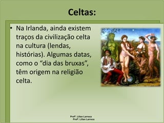 Celtas:
• Na Irlanda, ainda existem
  traços da civilização celta
  na cultura (lendas,
  histórias). Algumas datas,
  como o “dia das bruxas”,
  têm origem na religião
  celta.



                     Profª. Lilian Larroca
                       Profª. Lilian Larroca
 
