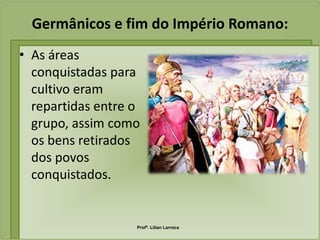 Germânicos e fim do Império Romano:
• As áreas
  conquistadas para
  cultivo eram
  repartidas entre o
  grupo, assim como
  os bens retirados
  dos povos
  conquistados.


                   Profª. Lilian Larroca
 