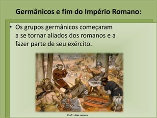 Germânicos e fim do Império Romano:
• Os grupos germânicos começaram
  a se tornar aliados dos romanos e a
  fazer parte de seu exército.




                    Profª. Lilian Larroca
 