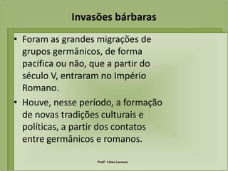 Invasões bárbaras
• Foram as grandes migrações de
  grupos germânicos, de forma
  pacífica ou não, que a partir do
  século V, entraram no Império
  Romano.
• Houve, nesse período, a formação
  de novas tradições culturais e
  políticas, a partir dos contatos
  entre germânicos e romanos.

                   Profª. Lilian Larroca
 