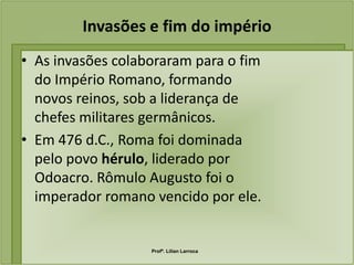 Invasões e fim do império
• As invasões colaboraram para o fim
  do Império Romano, formando
  novos reinos, sob a liderança de
  chefes militares germânicos.
• Em 476 d.C., Roma foi dominada
  pelo povo hérulo, liderado por
  Odoacro. Rômulo Augusto foi o
  imperador romano vencido por ele.


                   Profª. Lilian Larroca
 